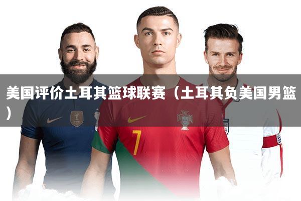 美国评价土耳其篮球联赛(土耳其负美国男篮)