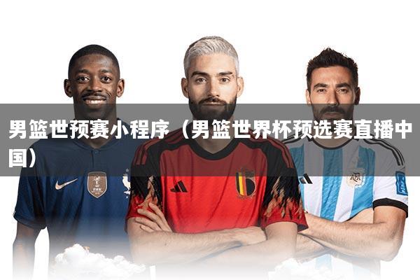 男篮世预赛小程序(男篮世界杯预选赛直播中国)