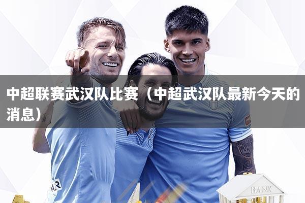 中超联赛武汉队比赛(中超武汉队最新今天的消息)